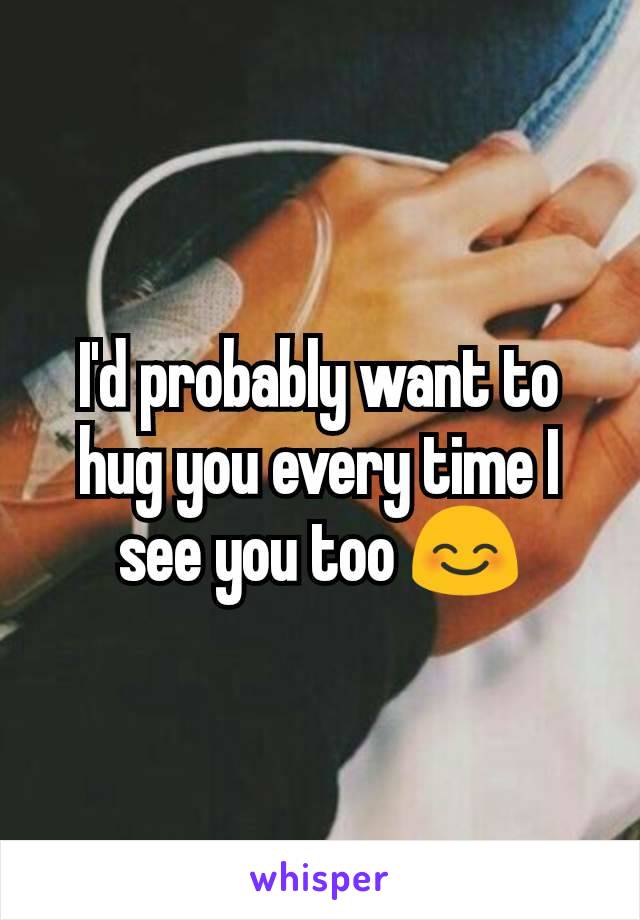 I'd probably want to hug you every time I see you too 😊