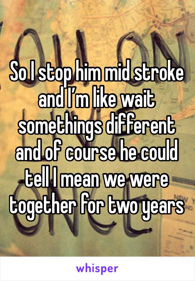 So I stop him mid stroke and I’m like wait somethings different and of course he could tell I mean we were together for two years 
