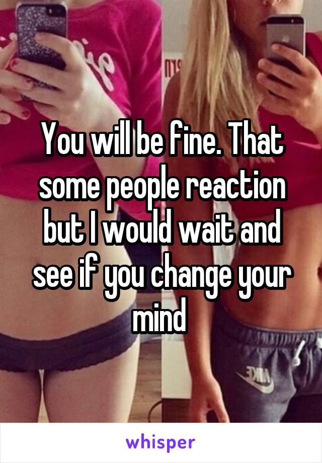 You will be fine. That some people reaction but I would wait and see if you change your mind 