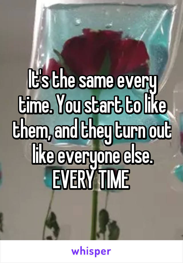 It's the same every time. You start to like them, and they turn out like everyone else. EVERY TIME 