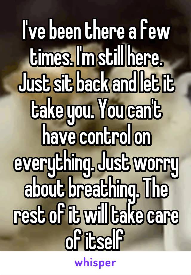I've been there a few times. I'm still here. Just sit back and let it take you. You can't have control on everything. Just worry about breathing. The rest of it will take care of itself 