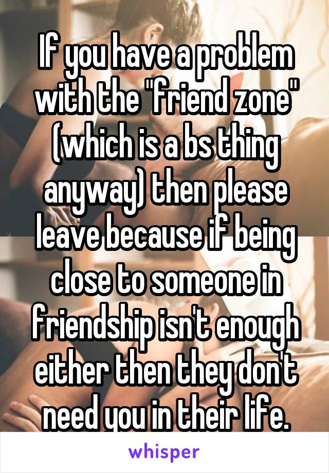 If you have a problem with the "friend zone" (which is a bs thing anyway) then please leave because if being close to someone in friendship isn't enough either then they don't need you in their life.