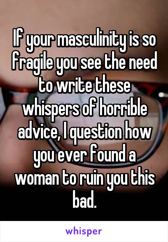 If your masculinity is so fragile you see the need to write these whispers of horrible advice, I question how you ever found a woman to ruin you this bad.