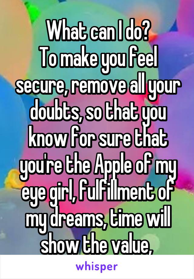 What can I do?
To make you feel secure, remove all your doubts, so that you know for sure that you're the Apple of my eye girl, fulfillment of my dreams, time will show the value, 
