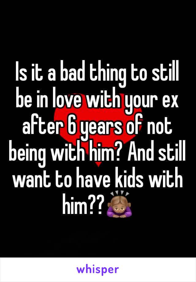 Is it a bad thing to still be in love with your ex after 6 years of not being with him? And still want to have kids with him??🙇🏽‍♀️