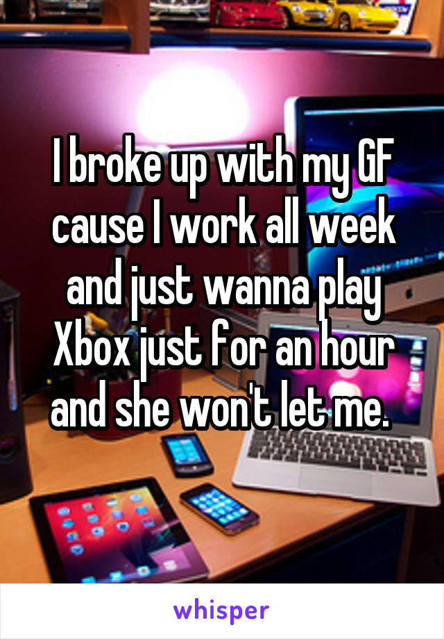 I broke up with my GF cause I work all week and just wanna play Xbox just for an hour and she won't let me. 
