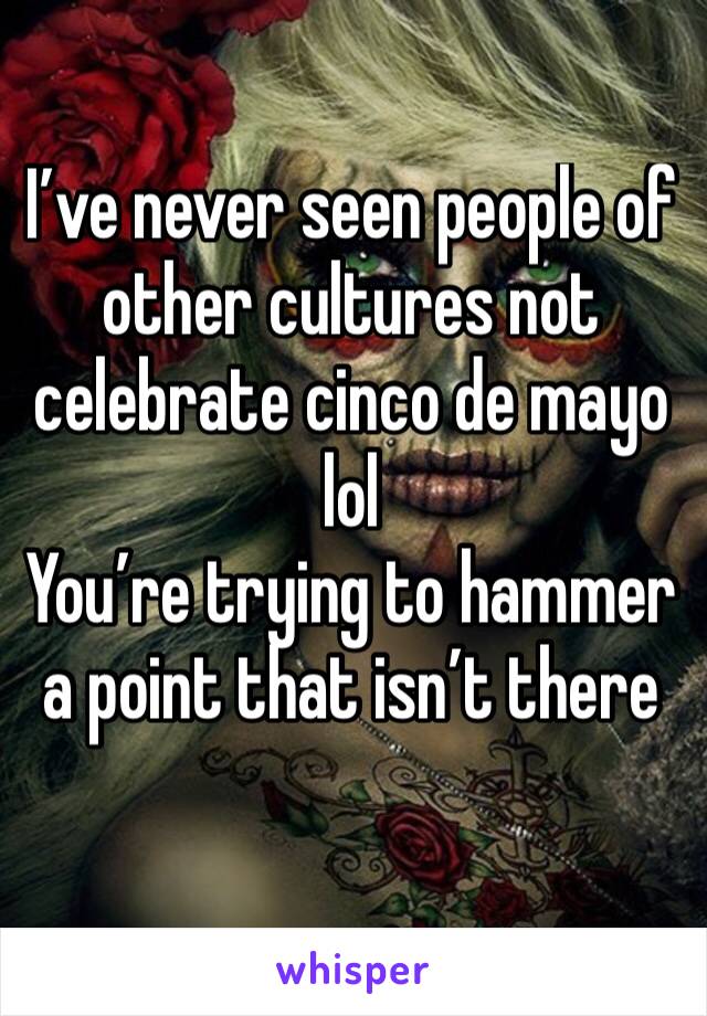 I’ve never seen people of other cultures not celebrate cinco de mayo lol 
You’re trying to hammer a point that isn’t there 