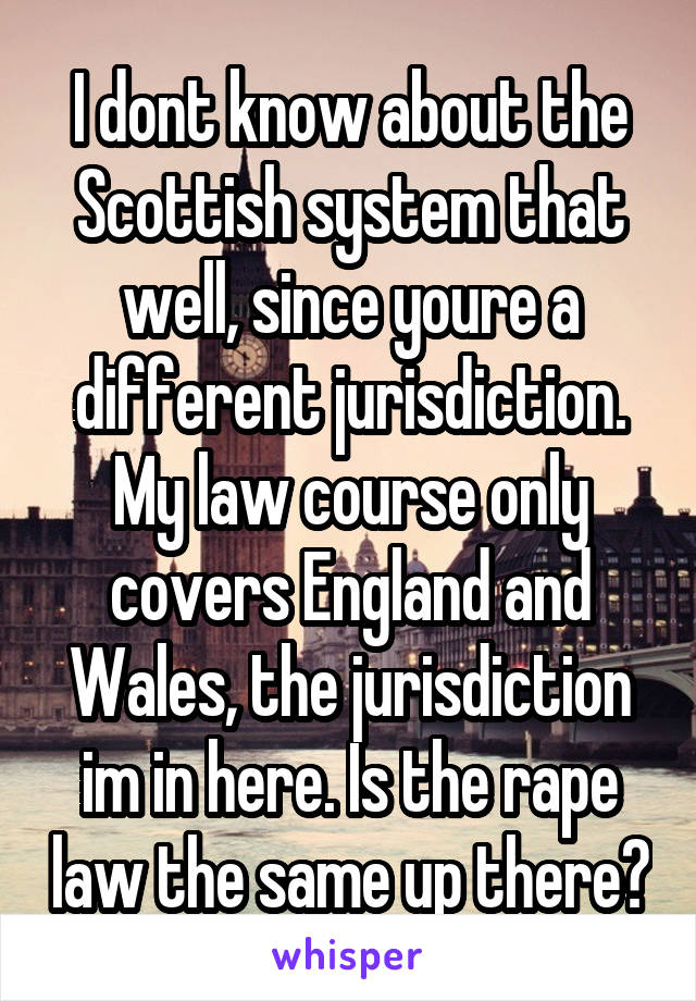 I dont know about the Scottish system that well, since youre a different jurisdiction. My law course only covers England and Wales, the jurisdiction im in here. Is the rape law the same up there?