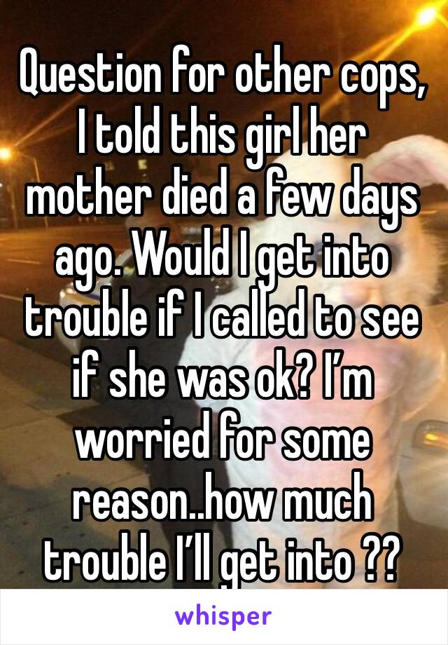 Question for other cops, I told this girl her mother died a few days ago. Would I get into trouble if I called to see if she was ok? I’m worried for some reason..how much trouble I’ll get into ??
