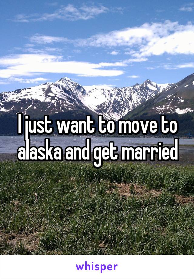 I just want to move to alaska and get married