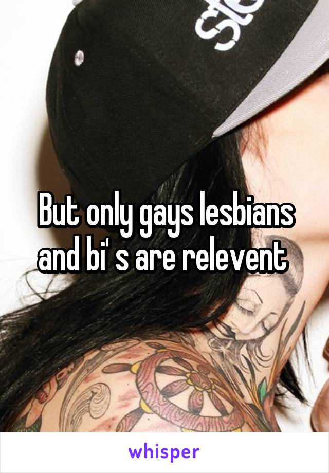 But only gays lesbians and bi' s are relevent 