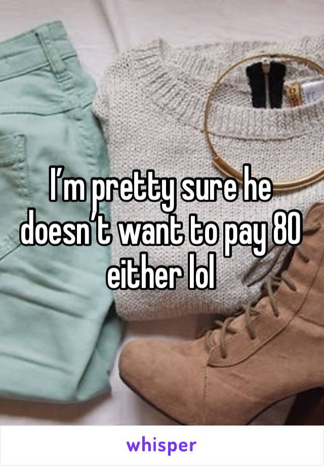 I’m pretty sure he doesn’t want to pay 80 either lol