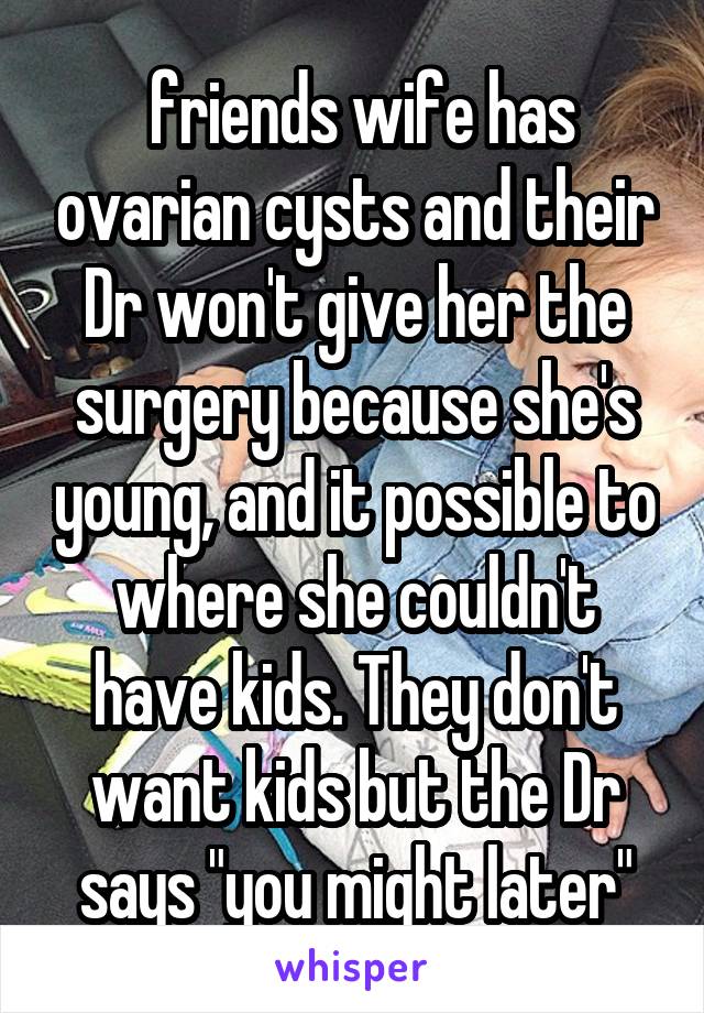  friends wife has ovarian cysts and their Dr won't give her the surgery because she's young, and it possible to where she couldn't have kids. They don't want kids but the Dr says "you might later"