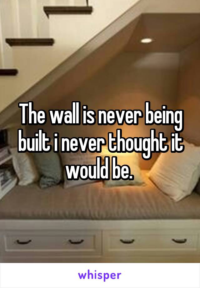 The wall is never being built i never thought it would be. 