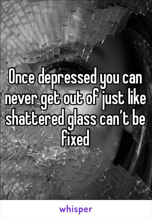 Once depressed you can never get out of just like shattered glass can’t be fixed 