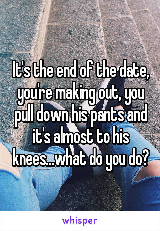 It's the end of the date, you're making out, you pull down his pants and it's almost to his knees...what do you do?