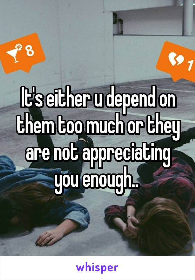 It's either u depend on them too much or they are not appreciating you enough.. 