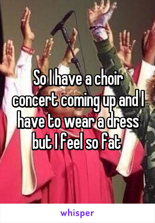 So I have a choir concert coming up and I have to wear a dress but I feel so fat 