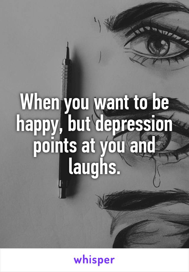 When you want to be happy, but depression points at you and laughs.