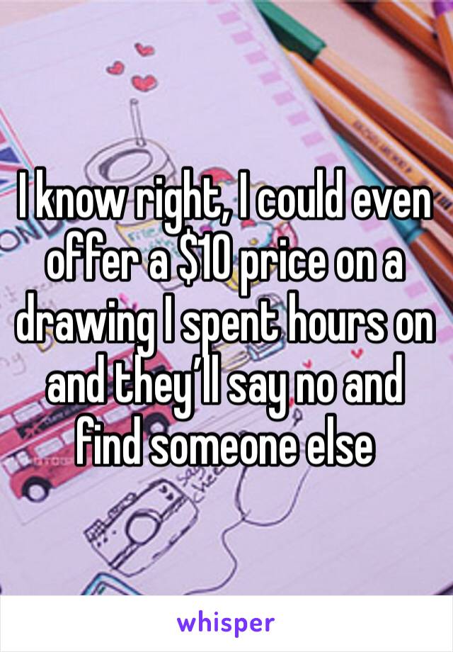 I know right, I could even offer a $10 price on a drawing I spent hours on and they’ll say no and find someone else 