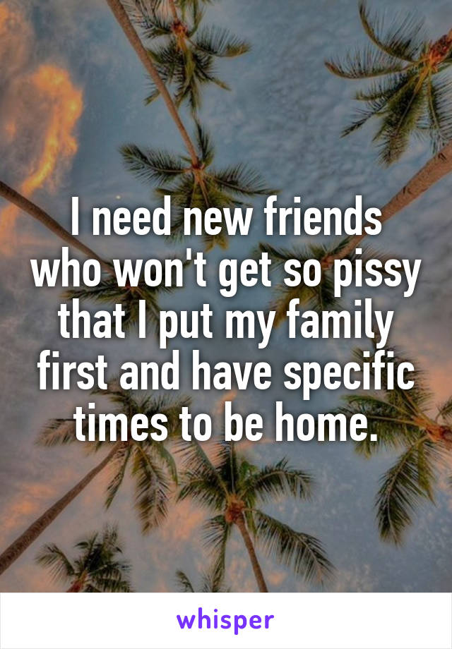 I need new friends who won't get so pissy that I put my family first and have specific times to be home.