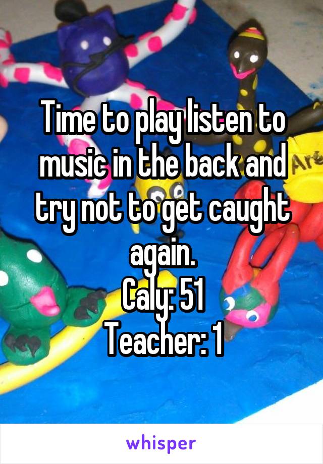 Time to play listen to music in the back and try not to get caught again.
Caly: 51
Teacher: 1