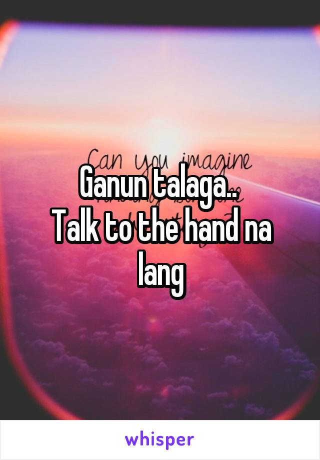 Ganun talaga.. 
Talk to the hand na lang