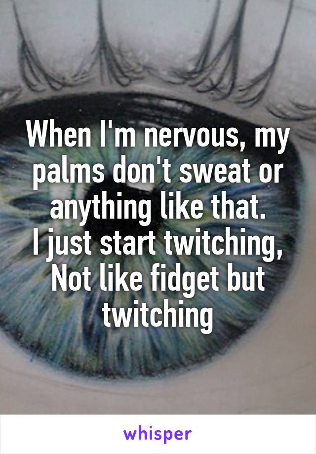 When I'm nervous, my palms don't sweat or anything like that.
I just start twitching,
Not like fidget but twitching