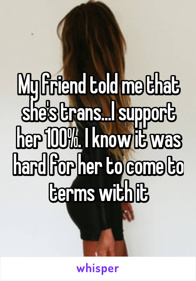 My friend told me that she's trans...I support her 100%. I know it was hard for her to come to terms with it
