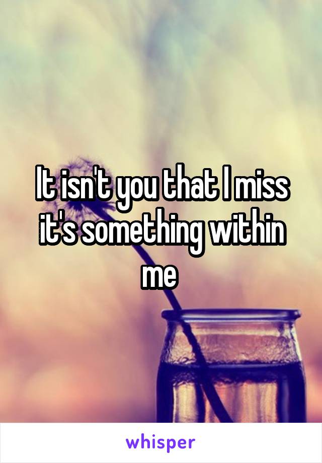 It isn't you that I miss it's something within me 