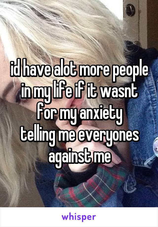 id have alot more people in my life if it wasnt for my anxiety
telling me everyones against me