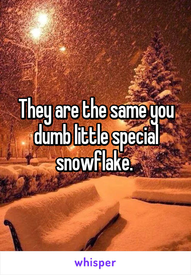 They are the same you dumb little special snowflake. 