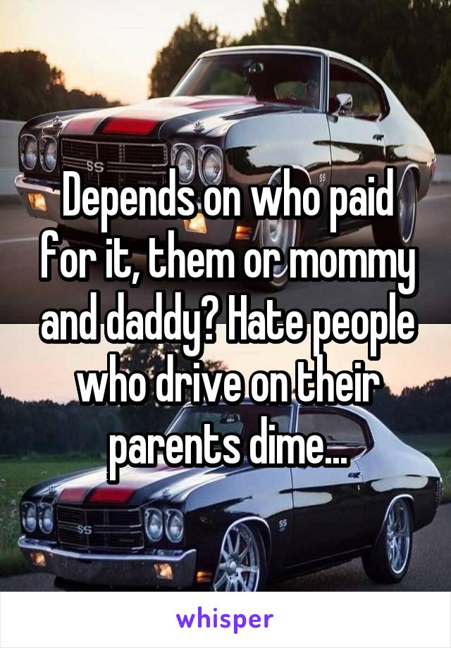 Depends on who paid for it, them or mommy and daddy? Hate people who drive on their parents dime...