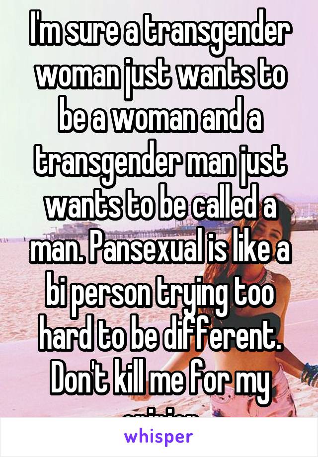 I'm sure a transgender woman just wants to be a woman and a transgender man just wants to be called a man. Pansexual is like a bi person trying too hard to be different. Don't kill me for my opinion