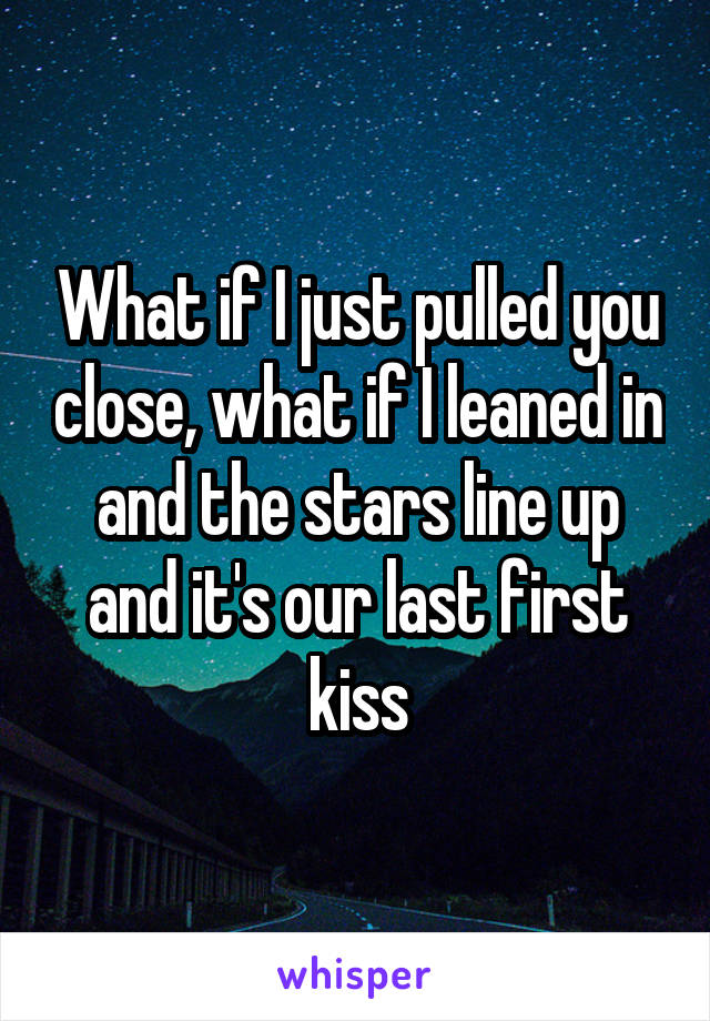 What if I just pulled you close, what if I leaned in and the stars line up and it's our last first kiss