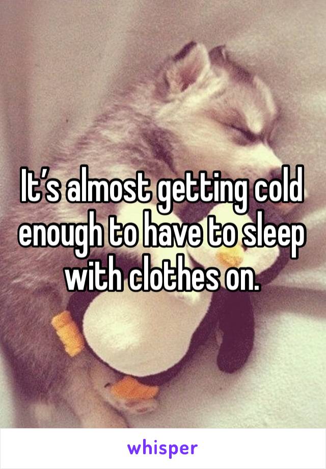 It’s almost getting cold enough to have to sleep with clothes on. 