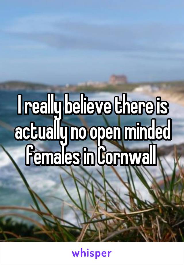 I really believe there is actually no open minded females in Cornwall 