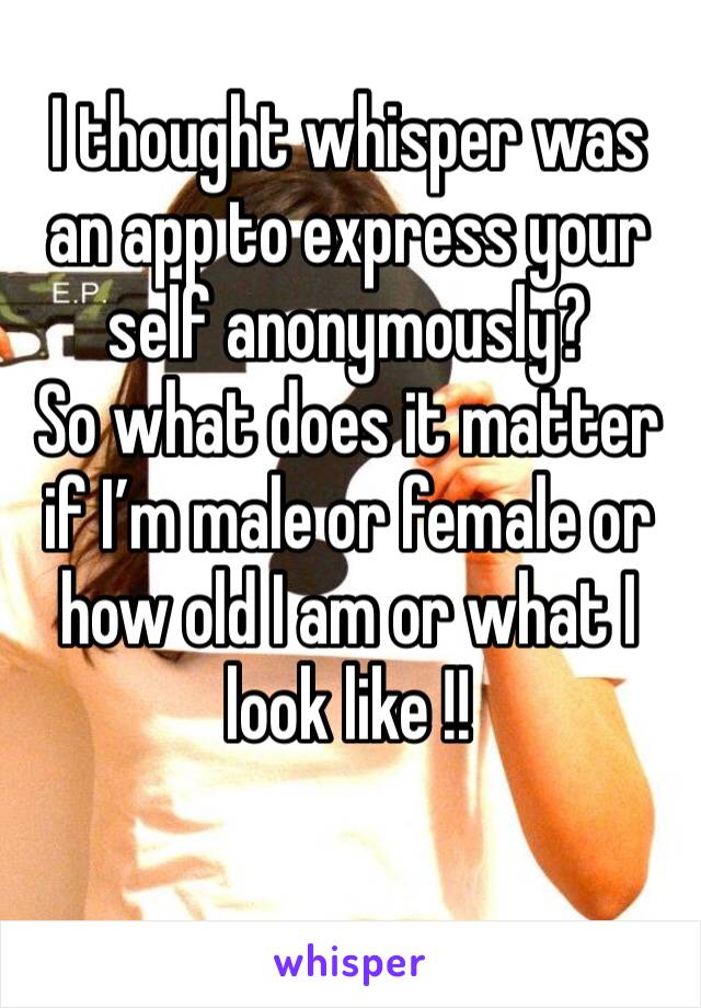 I thought whisper was an app to express your self anonymously?
So what does it matter if I’m male or female or how old I am or what I look like !!