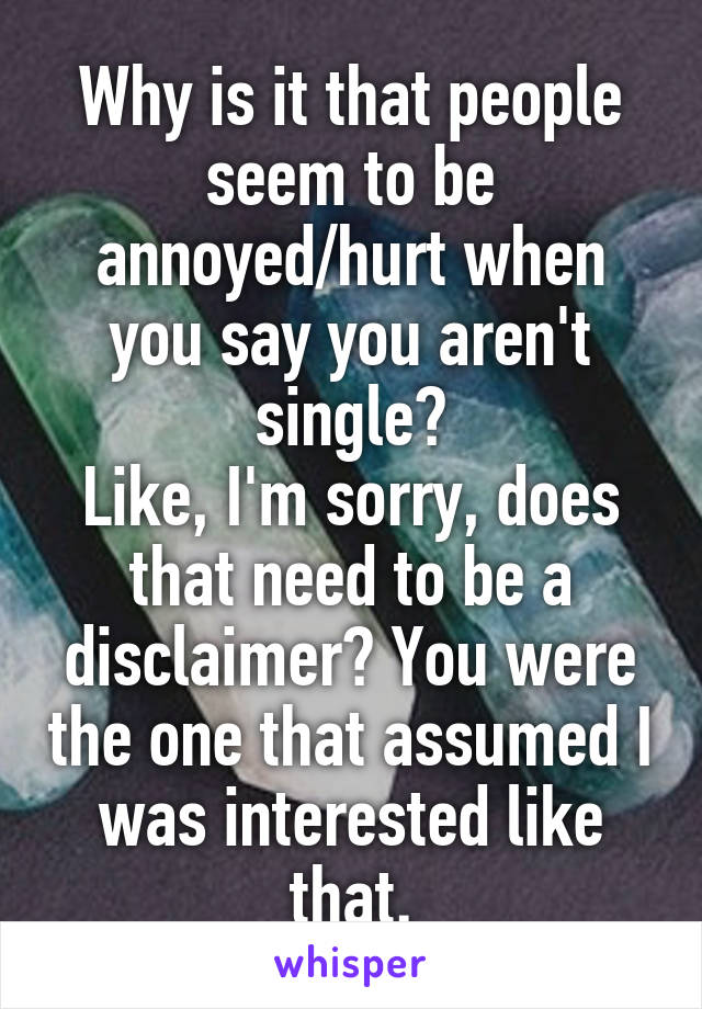 Why is it that people seem to be annoyed/hurt when you say you aren't single?
Like, I'm sorry, does that need to be a disclaimer? You were the one that assumed I was interested like that.