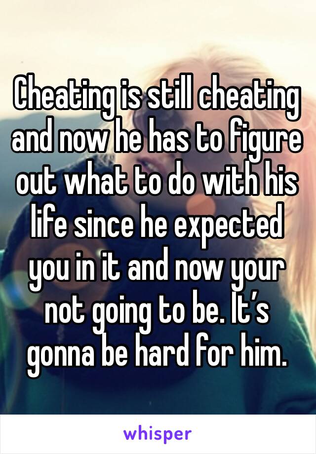 Cheating is still cheating and now he has to figure out what to do with his life since he expected you in it and now your not going to be. It’s gonna be hard for him. 