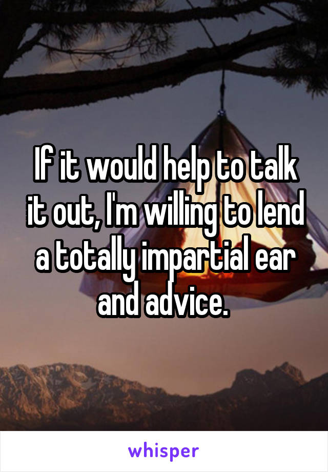 If it would help to talk it out, I'm willing to lend a totally impartial ear and advice. 