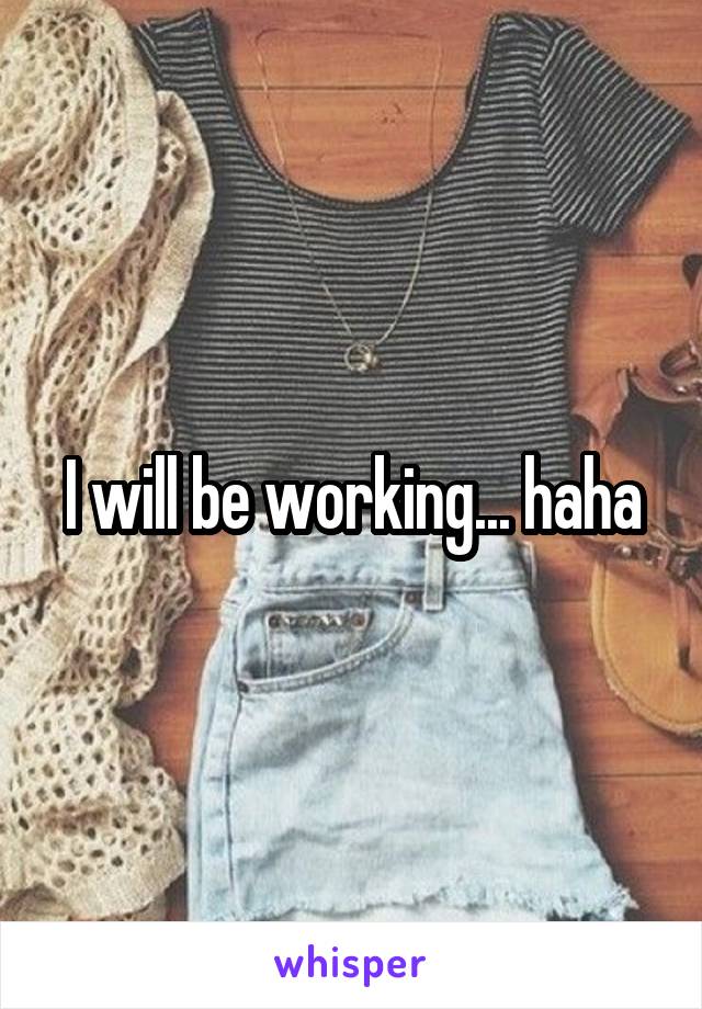 I will be working... haha