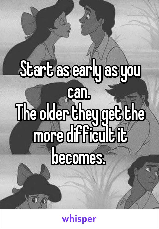 Start as early as you can. 
The older they get the more difficult it becomes. 