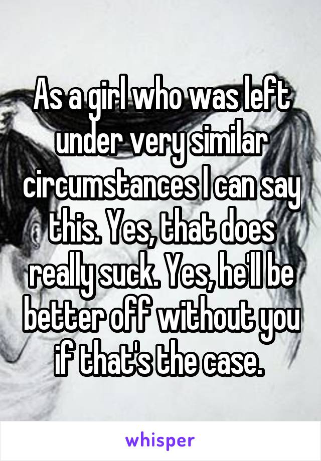 As a girl who was left under very similar circumstances I can say this. Yes, that does really suck. Yes, he'll be better off without you if that's the case. 