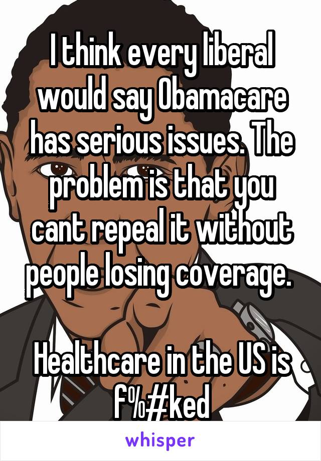 I think every liberal would say Obamacare has serious issues. The problem is that you cant repeal it without people losing coverage. 

Healthcare in the US is f%#ked