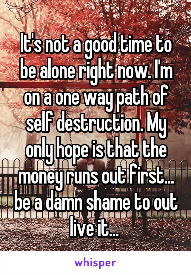 It's not a good time to be alone right now. I'm on a one way path of self destruction. My only hope is that the money runs out first... be a damn shame to out live it... 