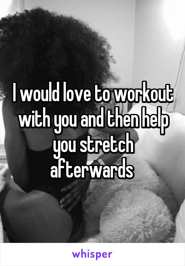 I would love to workout with you and then help you stretch afterwards 