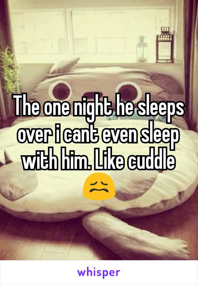 The one night he sleeps over i cant even sleep with him. Like cuddle 😖