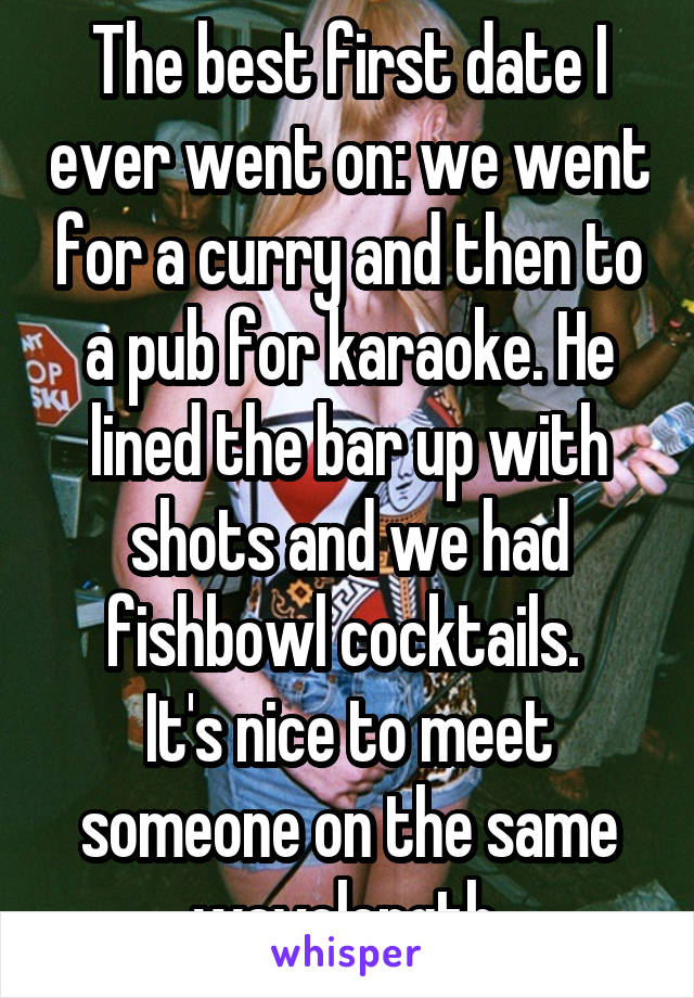 The best first date I ever went on: we went for a curry and then to a pub for karaoke. He lined the bar up with shots and we had fishbowl cocktails. 
It's nice to meet someone on the same wavelength 
