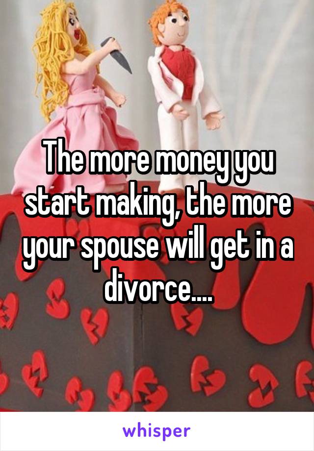 The more money you start making, the more your spouse will get in a divorce....